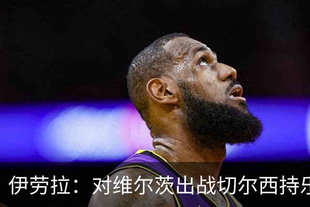 伊劳拉：对维尔茨出战切尔西持乐观态度；我们必须进行轮换